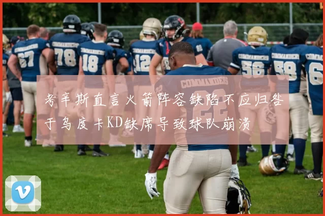 考辛斯直言火箭阵容缺陷不应归咎于乌度卡KD缺席导致球队崩溃