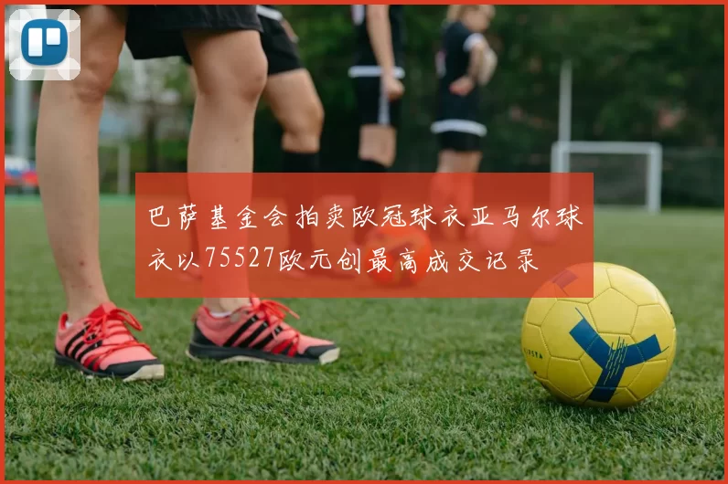 巴萨基金会拍卖欧冠球衣亚马尔球衣以75527欧元创最高成交记录