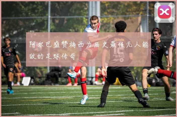 阿尔巴盛赞梅西为历史最佳无人能敌的足球传奇