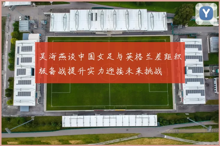 吴海燕谈中国女足与英格兰差距积极备战提升实力迎接未来挑战