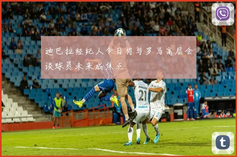 迪巴拉经纪人今日将与罗马高层会谈球员未来成焦点