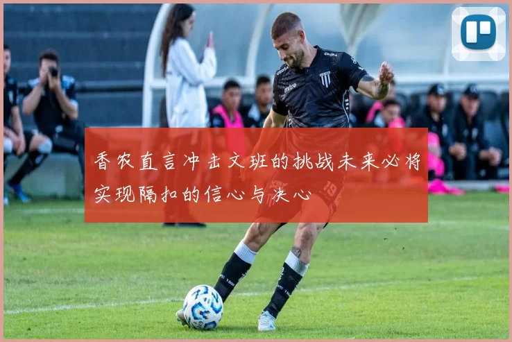 香农直言冲击文班的挑战未来必将实现隔扣的信心与决心