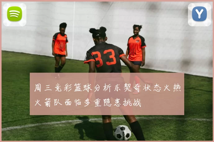 周三竞彩篮球分析东契奇状态火热火箭队面临多重隐患挑战