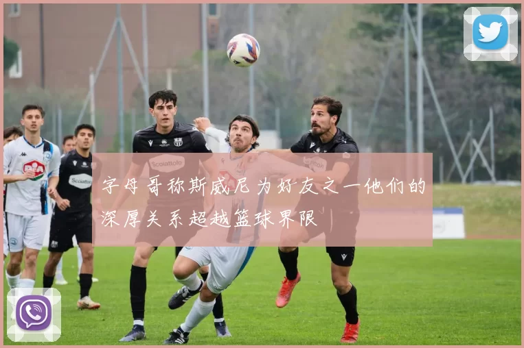 字母哥称斯威尼为好友之一他们的深厚关系超越篮球界限