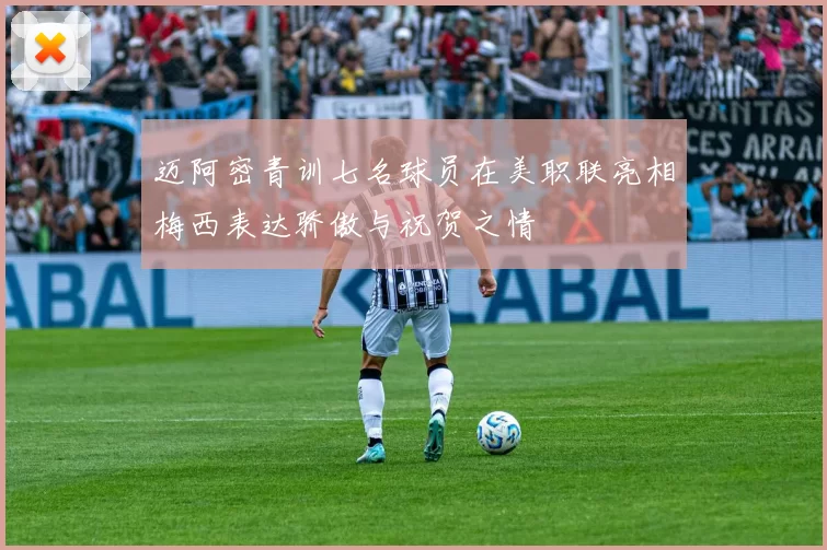 迈阿密青训七名球员在美职联亮相梅西表达骄傲与祝贺之情