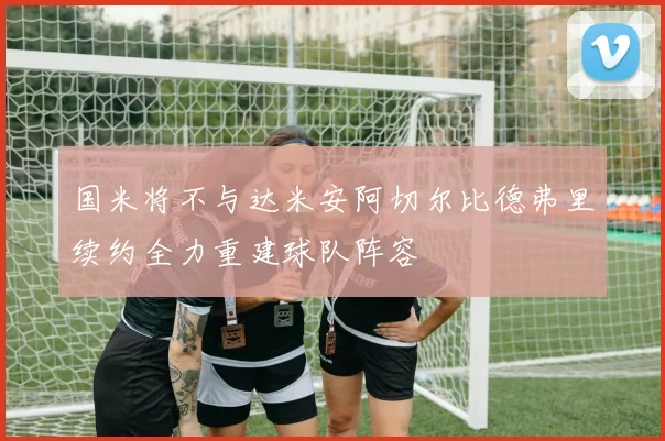 国米将不与达米安阿切尔比德弗里续约全力重建球队阵容