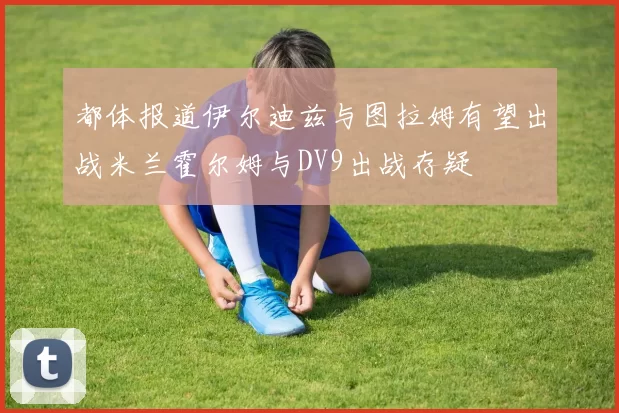 都体报道伊尔迪兹与图拉姆有望出战米兰霍尔姆与DV9出战存疑