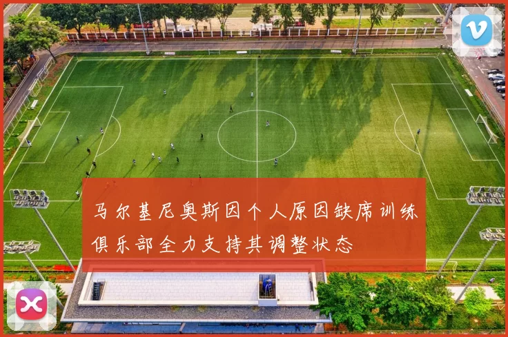 马尔基尼奥斯因个人原因缺席训练俱乐部全力支持其调整状态