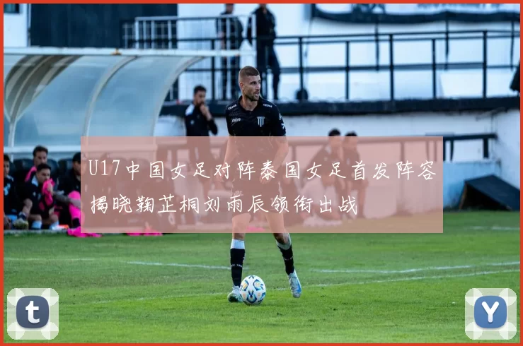 U17中国女足对阵泰国女足首发阵容揭晓鞠芷桐刘雨辰领衔出战